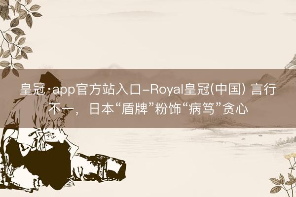 皇冠·app官方站入口-Royal皇冠(中国) 言行不一，日本“盾牌”粉饰“病笃”贪心