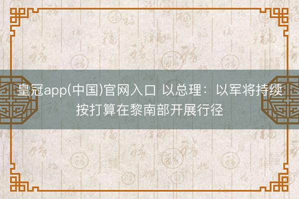 皇冠app(中国)官网入口 以总理：以军将持续按打算在黎南部开展行径