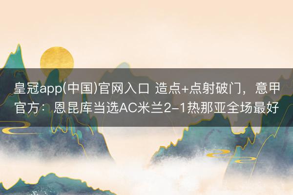 皇冠app(中国)官网入口 造点+点射破门，意甲官方：恩昆库当选AC米兰2-1热那亚全场最好