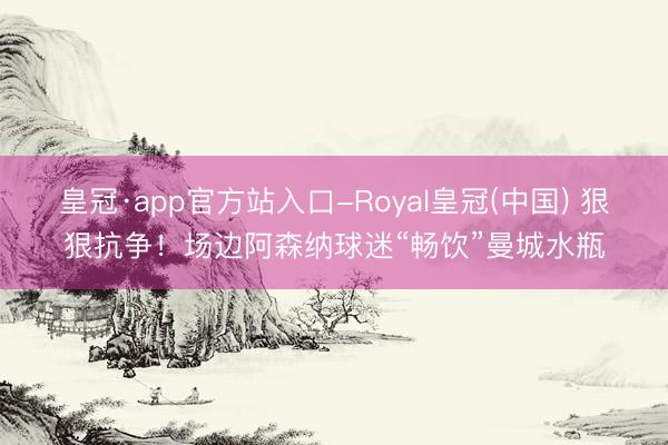 皇冠·app官方站入口-Royal皇冠(中国) 狠狠抗争！场边阿森纳球迷“畅饮”曼城水瓶