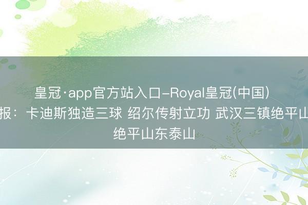 皇冠·app官方站入口-Royal皇冠(中国) 中超战报:卡迪斯独造三球 绍尔传射立功 武汉三镇绝平山东泰山