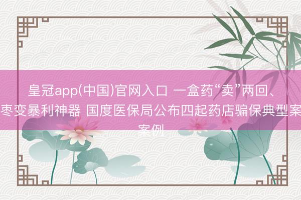 皇冠app(中国)官网入口 一盒药“卖”两回、大枣变暴利神器 国度医保局公布四起药店骗保典型案例