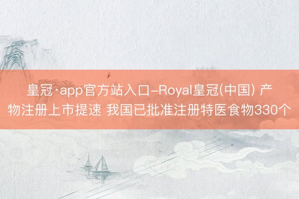 皇冠·app官方站入口-Royal皇冠(中国) 产物注册上市提速 我国已批准注册特医食物330个