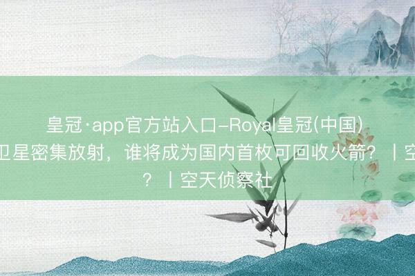 皇冠·app官方站入口-Royal皇冠(中国) 营业低轨卫星密集放射，谁将成为国内首枚可回收火箭？丨空天侦察社