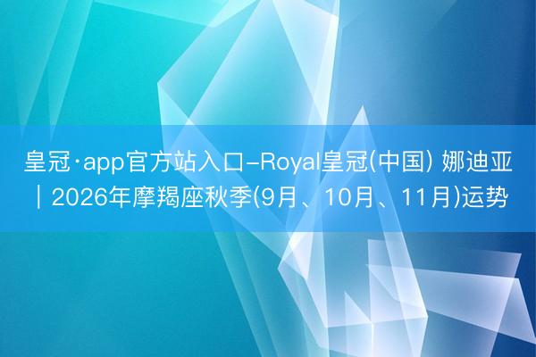 皇冠·app官方站入口-Royal皇冠(中国) 娜迪亚︱2026年摩羯座秋季(9月、10月、11月)运势