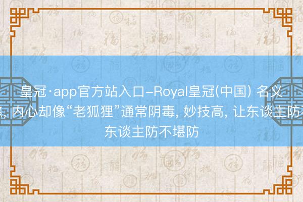皇冠·app官方站入口-Royal皇冠(中国) 名义傻憨憨, 内心却像“老狐狸”通常阴毒, 妙技高, 让东谈主防不堪防