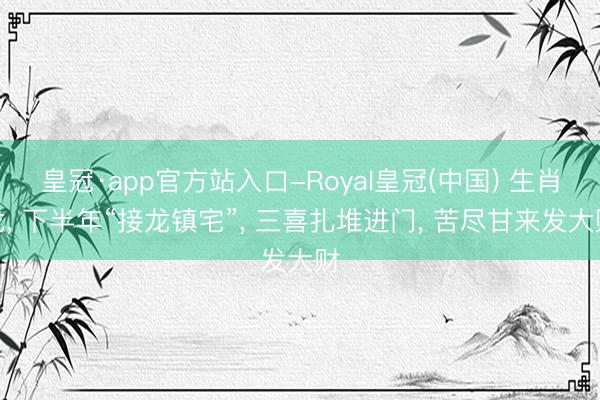 皇冠·app官方站入口-Royal皇冠(中国) 生肖龙， 下半年“接龙镇宅”， 三喜扎堆进门， 苦尽甘来发大财