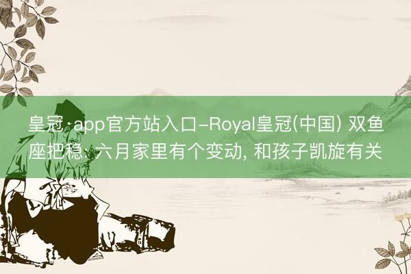 皇冠·app官方站入口-Royal皇冠(中国) 双鱼座把稳: 六月家里有个变动， 和孩子凯旋有关
