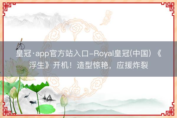 皇冠·app官方站入口-Royal皇冠(中国) 《浮生》开机！造型惊艳，应援炸裂