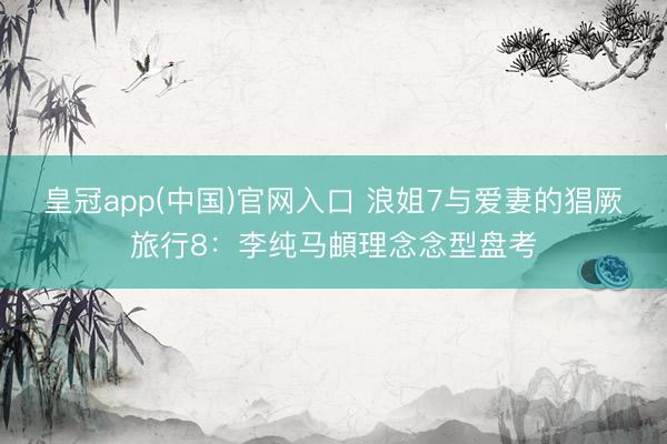 皇冠app(中国)官网入口 浪姐7与爱妻的猖厥旅行8：李纯马頔理念念型盘考