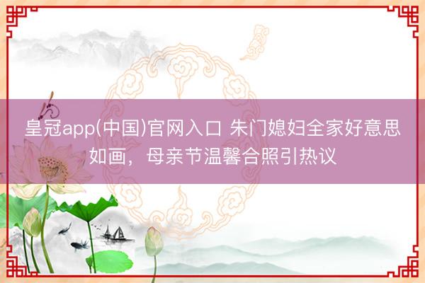 皇冠app(中国)官网入口 朱门媳妇全家好意思如画，母亲节温馨合照引热议