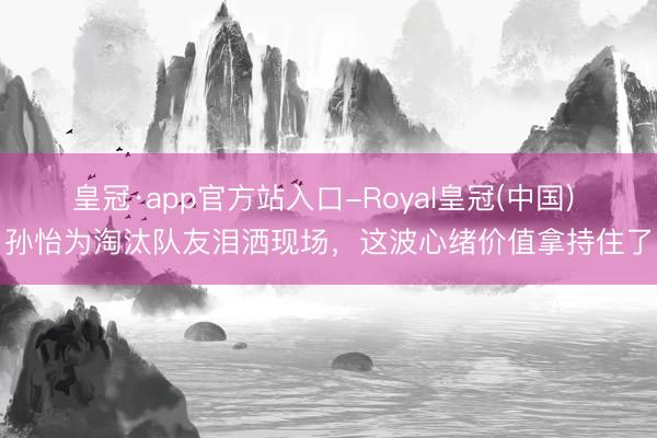 皇冠·app官方站入口-Royal皇冠(中国) 孙怡为淘汰队友泪洒现场，这波心绪价值拿持住了