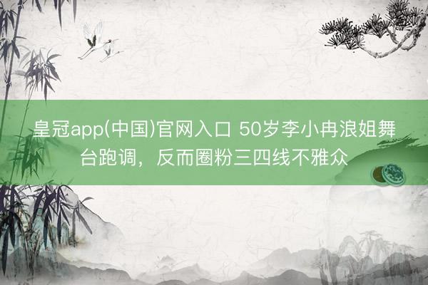 皇冠app(中国)官网入口 50岁李小冉浪姐舞台跑调，反而圈粉三四线不雅众