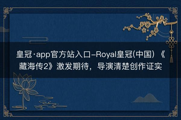 皇冠·app官方站入口-Royal皇冠(中国) 《藏海传2》激发期待，导演清楚创作证实