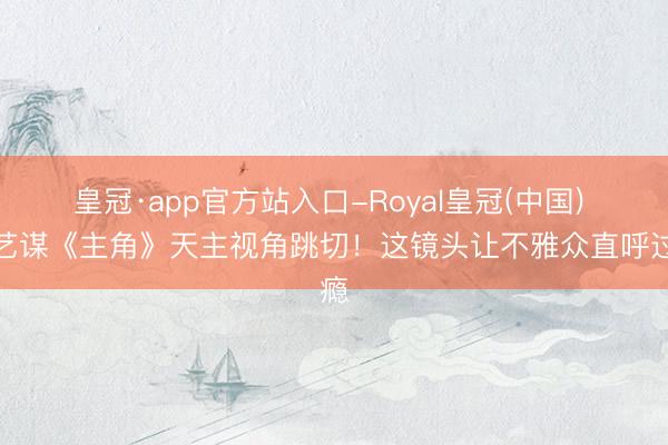 皇冠·app官方站入口-Royal皇冠(中国) 张艺谋《主角》天主视角跳切！这镜头让不雅众直呼过瘾