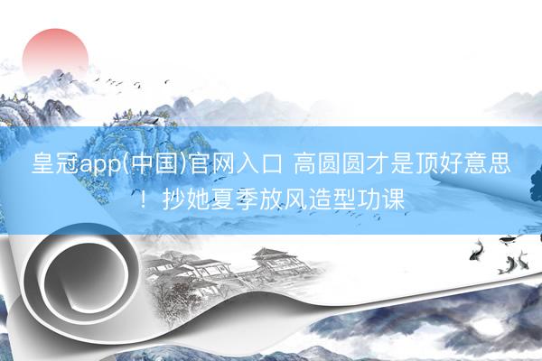 皇冠app(中国)官网入口 高圆圆才是顶好意思！抄她夏季放风造型功课