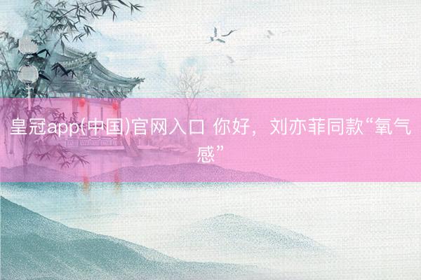 皇冠app(中国)官网入口 你好，刘亦菲同款“氧气感”