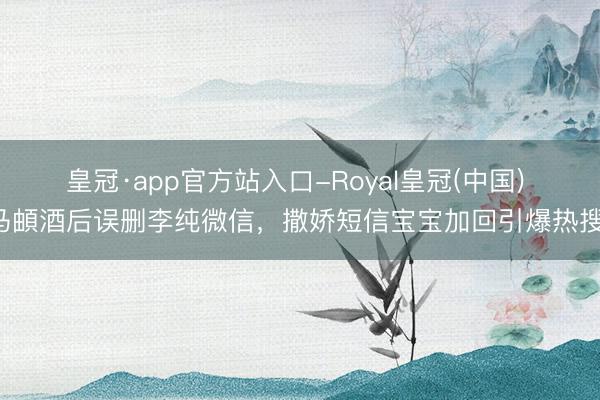 皇冠·app官方站入口-Royal皇冠(中国) 马頔酒后误删李纯微信，撒娇短信宝宝加回引爆热搜！