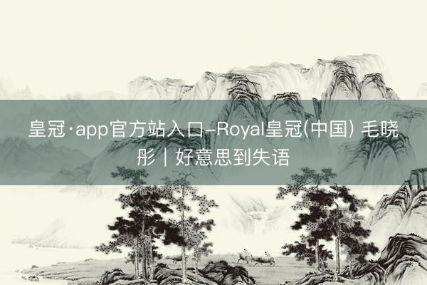 皇冠·app官方站入口-Royal皇冠(中国) 毛晓彤｜好意思到失语