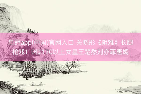 皇冠app(中国)官网入口 关晓彤《阻难》长腿抢戏！9位170以上女星王楚然刘亦菲唐嫣