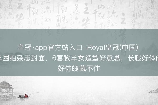 皇冠·app官方站入口-Royal皇冠(中国) 刘浩存羊圈拍杂志封面，6套牧羊女造型好意思，长腿好体魄藏不住