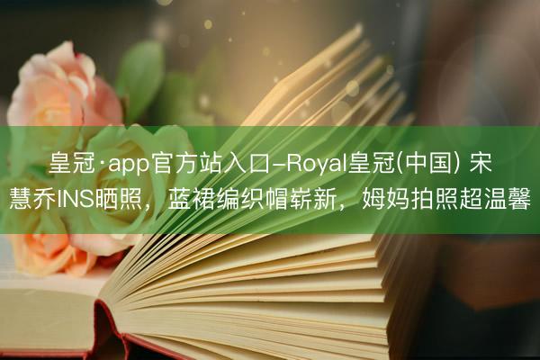 皇冠·app官方站入口-Royal皇冠(中国) 宋慧乔INS晒照，蓝裙编织帽崭新，姆妈拍照超温馨