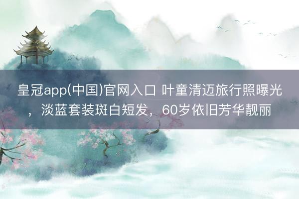 皇冠app(中国)官网入口 叶童清迈旅行照曝光，淡蓝套装斑白短发，60岁依旧芳华靓丽