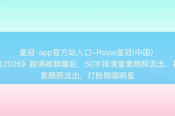 皇冠·app官方站入口-Royal皇冠(中国) 李小冉《乘风2026》跑调被群嘲后，50岁排演室素颜照流出，打脸假唱明星