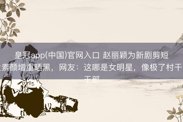 皇冠app(中国)官网入口 赵丽颖为新剧剪短发素颜增重晒黑，网友：这哪是女明星，像极了村干部