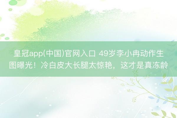 皇冠app(中国)官网入口 49岁李小冉动作生图曝光！冷白皮大长腿太惊艳，这才是真冻龄