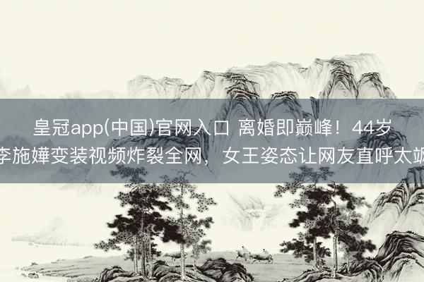 皇冠app(中国)官网入口 离婚即巅峰！44岁李施嬅变装视频炸裂全网，女王姿态让网友直呼太飒