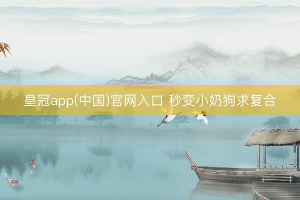 皇冠app(中国)官网入口 秒变小奶狗求复合
