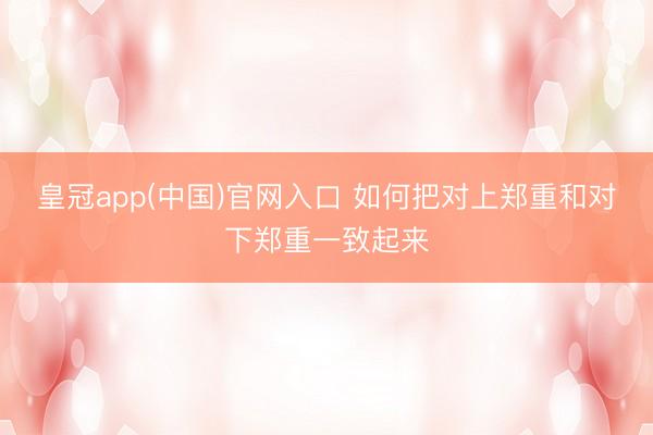 皇冠app(中国)官网入口 如何把对上郑重和对下郑重一致起来