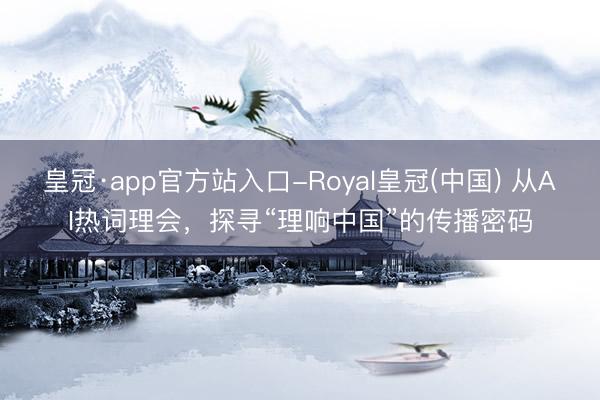 皇冠·app官方站入口-Royal皇冠(中国) 从AI热词理会，探寻“理响中国”的传播密码