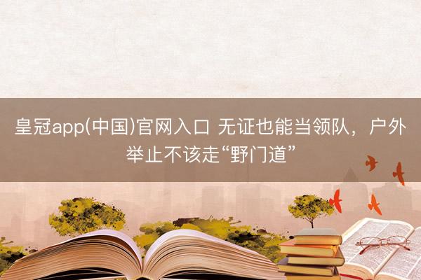 皇冠app(中国)官网入口 无证也能当领队，户外举止不该走“野门道”