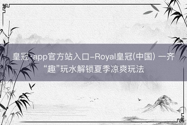皇冠·app官方站入口-Royal皇冠(中国) 一齐“趣”玩水解锁夏季凉爽玩法