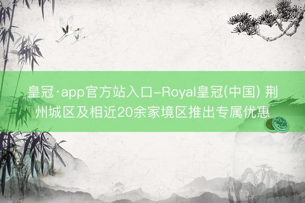 皇冠·app官方站入口-Royal皇冠(中国) 荆州城区及相近20余家境区推出专属优惠