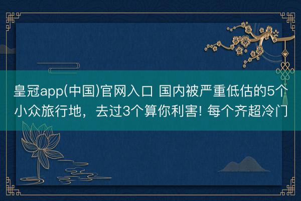 皇冠app(中国)官网入口 国内被严重低估的5个小众旅行地，去过3个算你利害! 每个齐超冷门