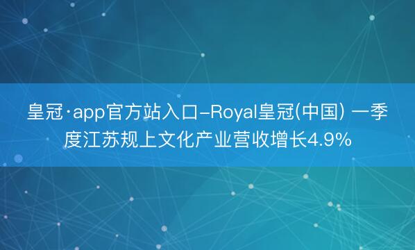 皇冠·app官方站入口-Royal皇冠(中国) 一季度江苏规上文化产业营收增长4.9%