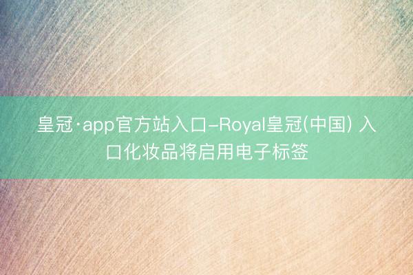 皇冠·app官方站入口-Royal皇冠(中国) 入口化妆品将启用电子标签