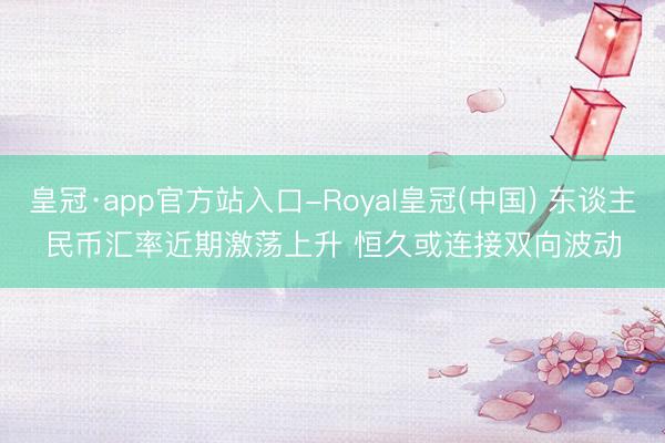 皇冠·app官方站入口-Royal皇冠(中国) 东谈主民币汇率近期激荡上升 恒久或连接双向波动