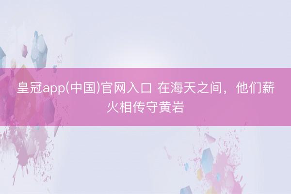 皇冠app(中国)官网入口 在海天之间，他们薪火相传守黄岩