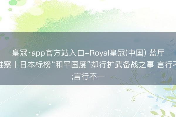 皇冠·app官方站入口-Royal皇冠(中国) 蓝厅不雅察丨日本标榜“和平国度”却行扩武备战之事 言行不一