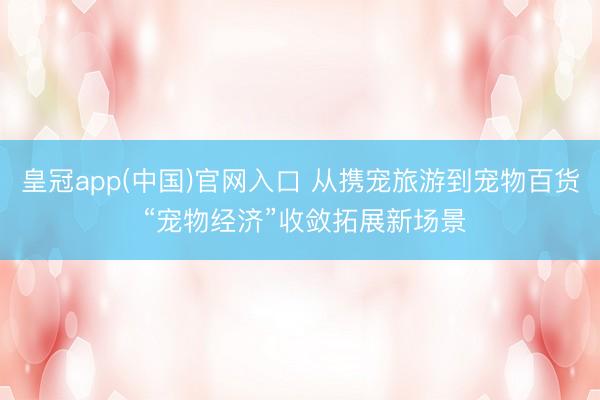 皇冠app(中国)官网入口 从携宠旅游到宠物百货 “宠物经济”收敛拓展新场景
