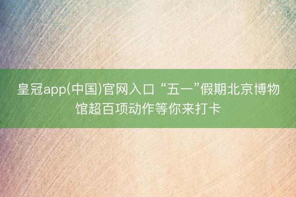 皇冠app(中国)官网入口 “五一”假期北京博物馆超百项动作等你来打卡