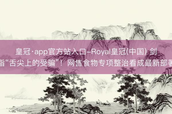 皇冠·app官方站入口-Royal皇冠(中国) 剑指“舌尖上的受骗”！网售食物专项整治看成最新部署