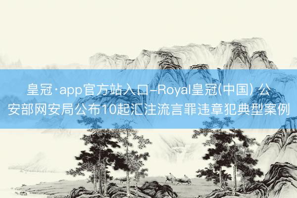 皇冠·app官方站入口-Royal皇冠(中国) 公安部网安局公布10起汇注流言罪违章犯典型案例