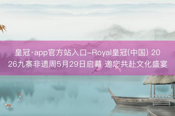 皇冠·app官方站入口-Royal皇冠(中国) 2026九寨非遗周5月29日启幕 邀您共赴文化盛宴
