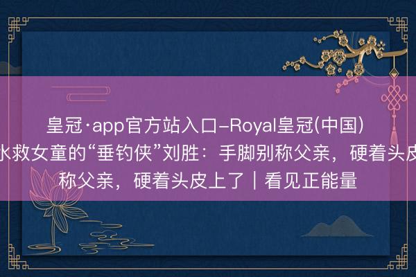 皇冠·app官方站入口-Royal皇冠(中国) 对话不会拍浮却下水救女童的“垂钓侠”刘胜：手脚别称父亲，硬着头皮上了｜看见正能量