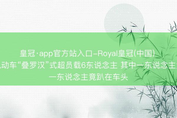 皇冠·app官方站入口-Royal皇冠(中国) 四川资中电动车“叠罗汉”式超员载6东说念主 其中一东说念主竟趴在车头
